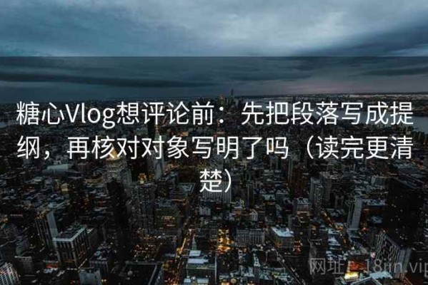 糖心Vlog想评论前：先把段落写成提纲，再核对对象写明了吗（读完更清楚）