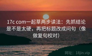 17c com一起草两步读法：先抓结论是不是太硬，再把标题改成问句（像做复句校对）