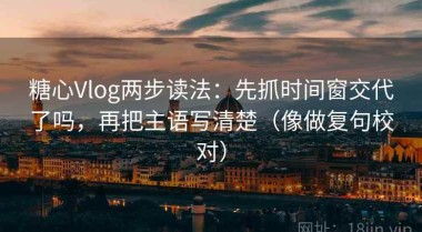糖心Vlog两步读法：先抓时间窗交代了吗，再把主语写清楚（像做复句校对）