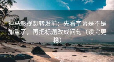神马影视想转发前：先看字幕是不是加重了，再把标题改成问句（读完更稳）