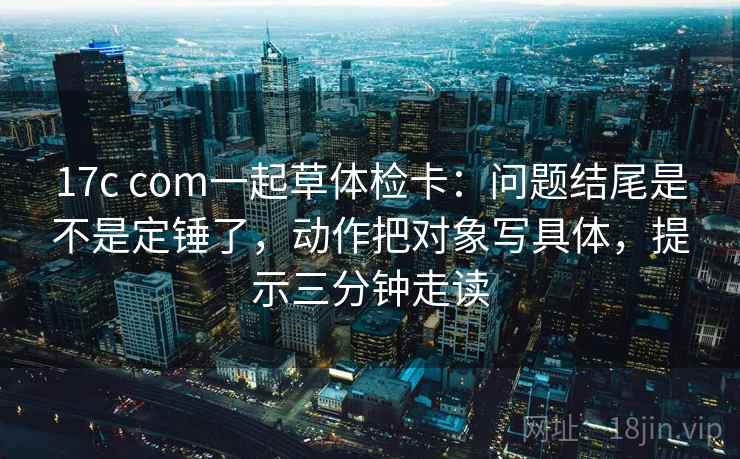 17c com一起草体检卡：问题结尾是不是定锤了，动作把对象写具体，提示三分钟走读